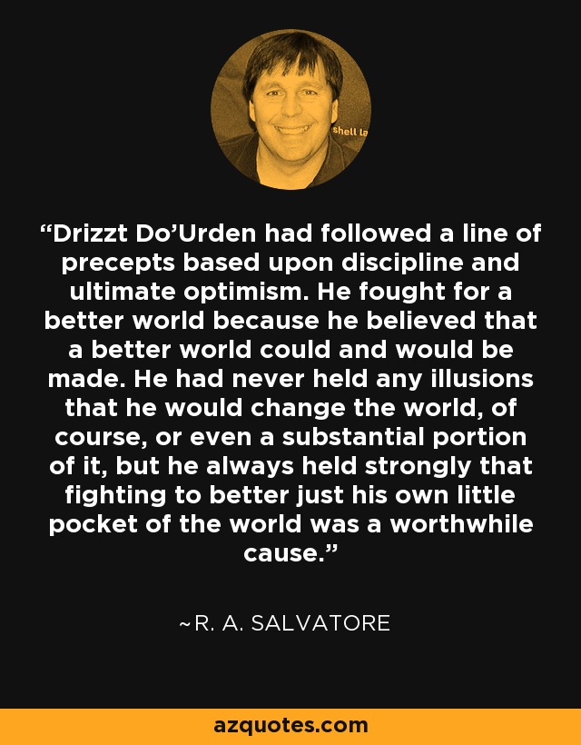 Drizzt Do'Urden had followed a line of precepts based upon discipline and ultimate optimism. He fought for a better world because he believed that a better world could and would be made. He had never held any illusions that he would change the world, of course, or even a substantial portion of it, but he always held strongly that fighting to better just his own little pocket of the world was a worthwhile cause. - R. A. Salvatore