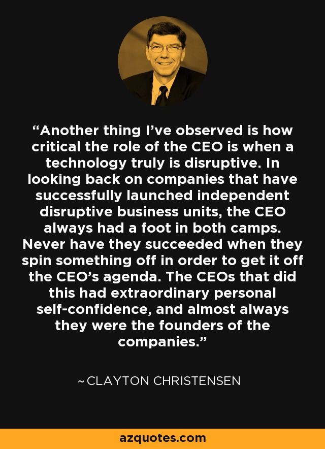 Another thing I've observed is how critical the role of the CEO is when a technology truly is disruptive. In looking back on companies that have successfully launched independent disruptive business units, the CEO always had a foot in both camps. Never have they succeeded when they spin something off in order to get it off the CEO's agenda. The CEOs that did this had extraordinary personal self-confidence, and almost always they were the founders of the companies. - Clayton Christensen