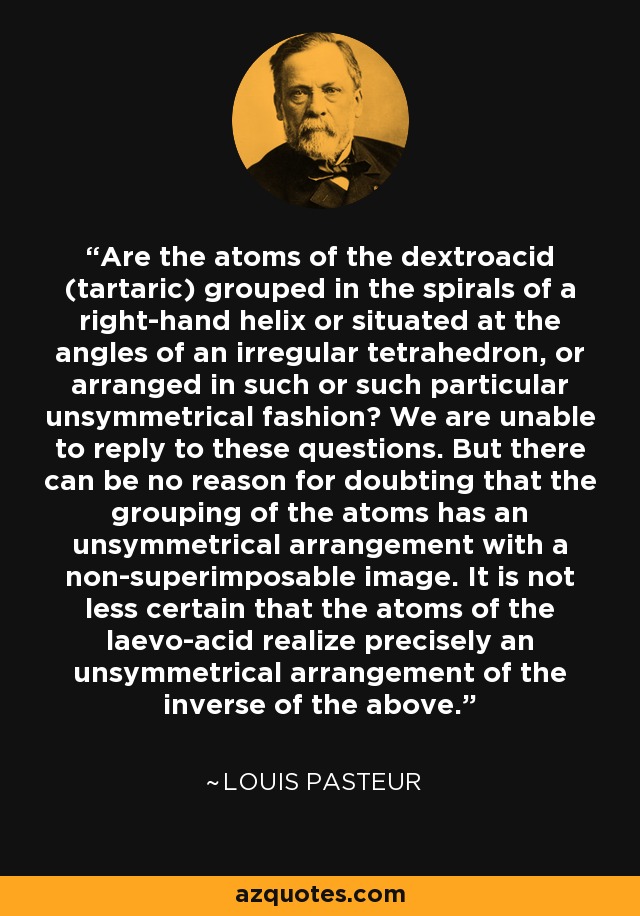 Are the atoms of the dextroacid (tartaric) grouped in the spirals of a right-hand helix or situated at the angles of an irregular tetrahedron, or arranged in such or such particular unsymmetrical fashion? We are unable to reply to these questions. But there can be no reason for doubting that the grouping of the atoms has an unsymmetrical arrangement with a non-superimposable image. It is not less certain that the atoms of the laevo-acid realize precisely an unsymmetrical arrangement of the inverse of the above. - Louis Pasteur