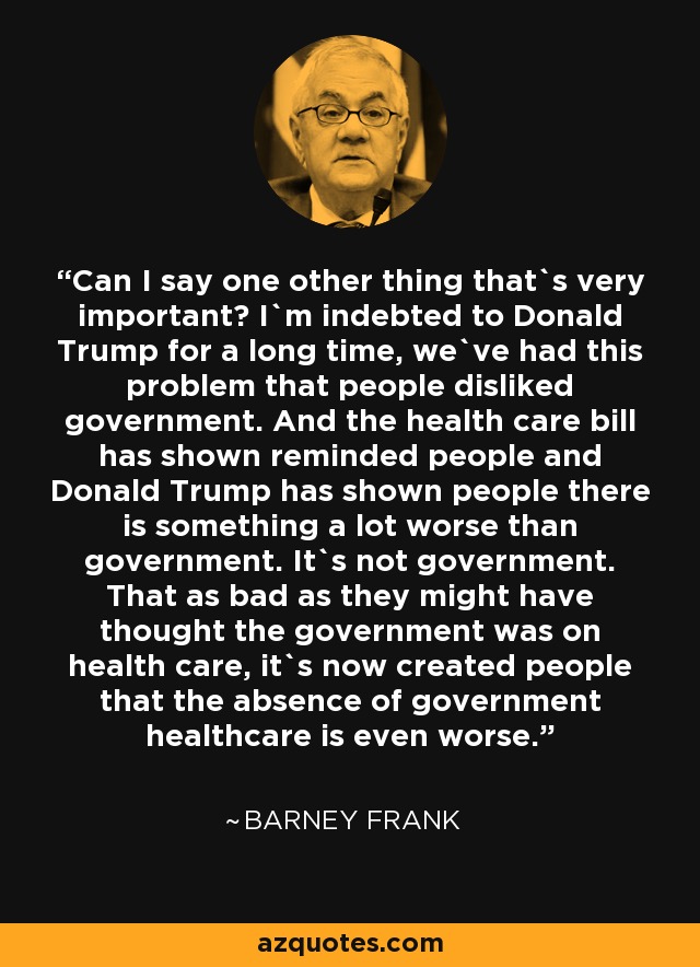 Can I say one other thing that`s very important? I`m indebted to Donald Trump for a long time, we`ve had this problem that people disliked government. And the health care bill has shown reminded people and Donald Trump has shown people there is something a lot worse than government. It`s not government. That as bad as they might have thought the government was on health care, it`s now created people that the absence of government healthcare is even worse. - Barney Frank