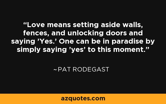 Love means setting aside walls, fences, and unlocking doors and saying 'Yes.' One can be in paradise by simply saying 'yes' to this moment. - Pat Rodegast