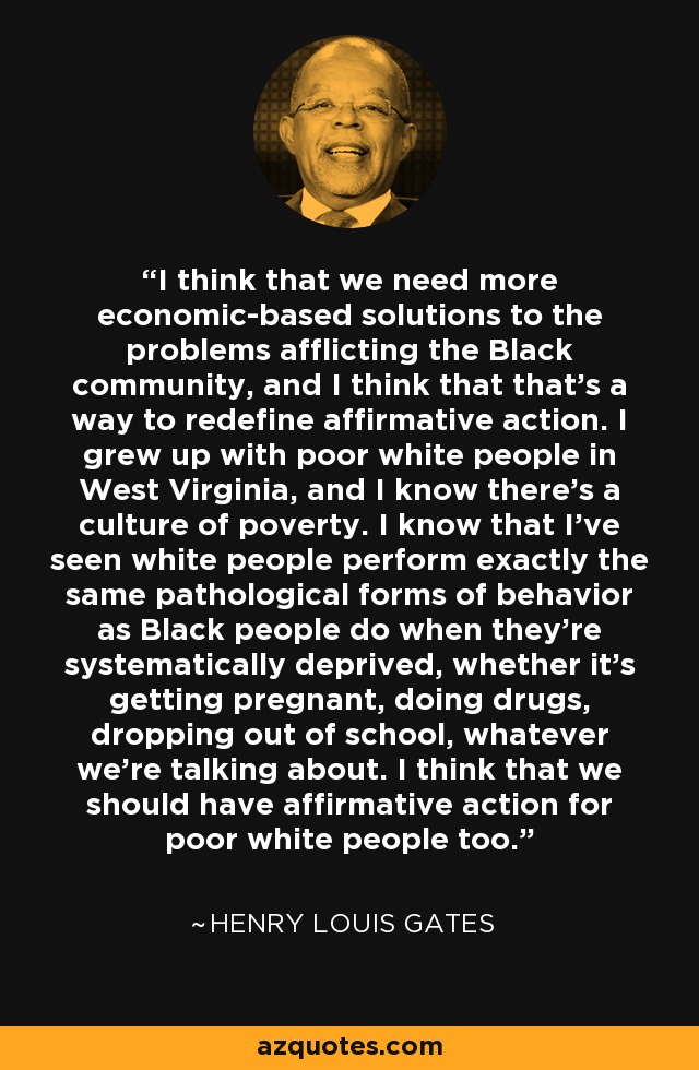 I think that we need more economic-based solutions to the problems afflicting the Black community, and I think that that's a way to redefine affirmative action. I grew up with poor white people in West Virginia, and I know there's a culture of poverty. I know that I've seen white people perform exactly the same pathological forms of behavior as Black people do when they're systematically deprived, whether it's getting pregnant, doing drugs, dropping out of school, whatever we're talking about. I think that we should have affirmative action for poor white people too. - Henry Louis Gates