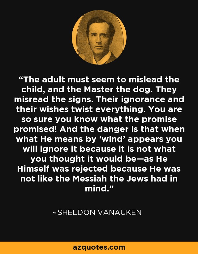 The adult must seem to mislead the child, and the Master the dog. They misread the signs. Their ignorance and their wishes twist everything. You are so sure you know what the promise promised! And the danger is that when what He means by ‘wind’ appears you will ignore it because it is not what you thought it would be—as He Himself was rejected because He was not like the Messiah the Jews had in mind. - Sheldon Vanauken