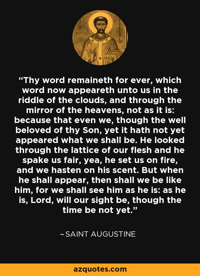 Thy word remaineth for ever, which word now appeareth unto us in the riddle of the clouds, and through the mirror of the heavens, not as it is: because that even we, though the well beloved of thy Son, yet it hath not yet appeared what we shall be. He looked through the lattice of our flesh and he spake us fair, yea, he set us on fire, and we hasten on his scent. But when he shall appear, then shall we be like him, for we shall see him as he is: as he is, Lord, will our sight be, though the time be not yet. - Saint Augustine