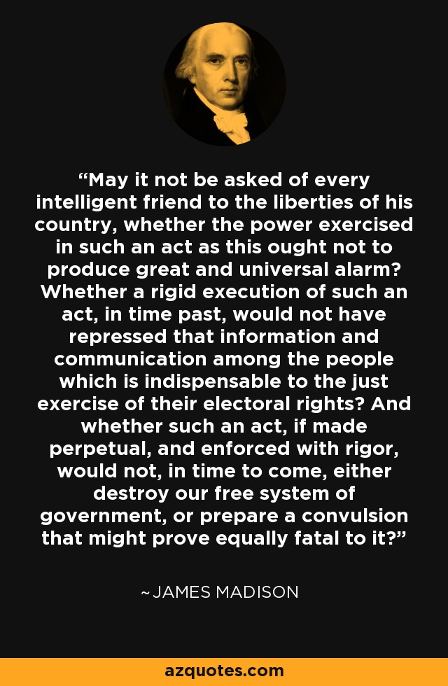 May it not be asked of every intelligent friend to the liberties of his country, whether the power exercised in such an act as this ought not to produce great and universal alarm? Whether a rigid execution of such an act, in time past, would not have repressed that information and communication among the people which is indispensable to the just exercise of their electoral rights? And whether such an act, if made perpetual, and enforced with rigor, would not, in time to come, either destroy our free system of government, or prepare a convulsion that might prove equally fatal to it? - James Madison