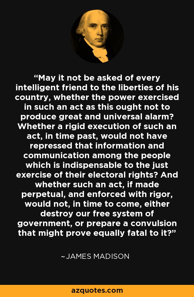 May it not be asked of every intelligent friend to the liberties of his country, whether the power exercised in such an act as this ought not to produce great and universal alarm? Whether a rigid execution of such an act, in time past, would not have repressed that information and communication among the people which is indispensable to the just exercise of their electoral rights? And whether such an act, if made perpetual, and enforced with rigor, would not, in time to come, either destroy our free system of government, or prepare a convulsion that might prove equally fatal to it? - James Madison