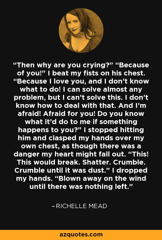 Then why are you crying?” “Because of you!” I beat my fists on his chest. “Because I love you, and I don’t know what to do! I can solve almost any problem, but I can’t solve this. I don’t know how to deal with that. And I’m afraid! Afraid for you! Do you know what it’d do to me if something happens to you?” I stopped hitting him and clasped my hands over my own chest, as though there was a danger my heart might fall out. “This! This would break. Shatter. Crumble. Crumble until it was dust.” I dropped my hands. “Blown away on the wind until there was nothing left. - Richelle Mead