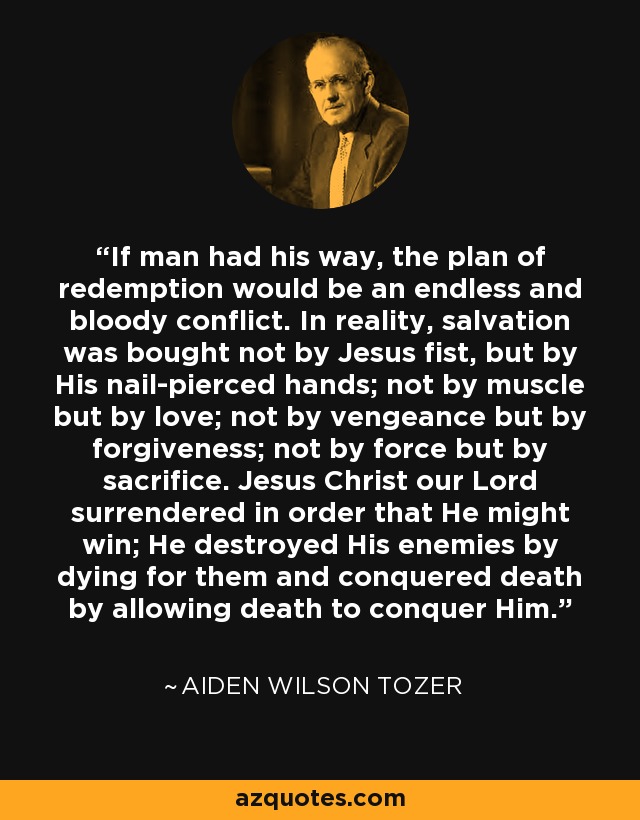 If man had his way, the plan of redemption would be an endless and bloody conflict. In reality, salvation was bought not by Jesus fist, but by His nail-pierced hands; not by muscle but by love; not by vengeance but by forgiveness; not by force but by sacrifice. Jesus Christ our Lord surrendered in order that He might win; He destroyed His enemies by dying for them and conquered death by allowing death to conquer Him. - Aiden Wilson Tozer