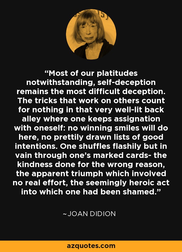 Most of our platitudes notwithstanding, self-deception remains the most difficult deception. The tricks that work on others count for nothing in that very well-lit back alley where one keeps assignation with oneself: no winning smiles will do here, no prettily drawn lists of good intentions. One shuffles flashily but in vain through one's marked cards- the kindness done for the wrong reason, the apparent triumph which involved no real effort, the seemingly heroic act into which one had been shamed. - Joan Didion