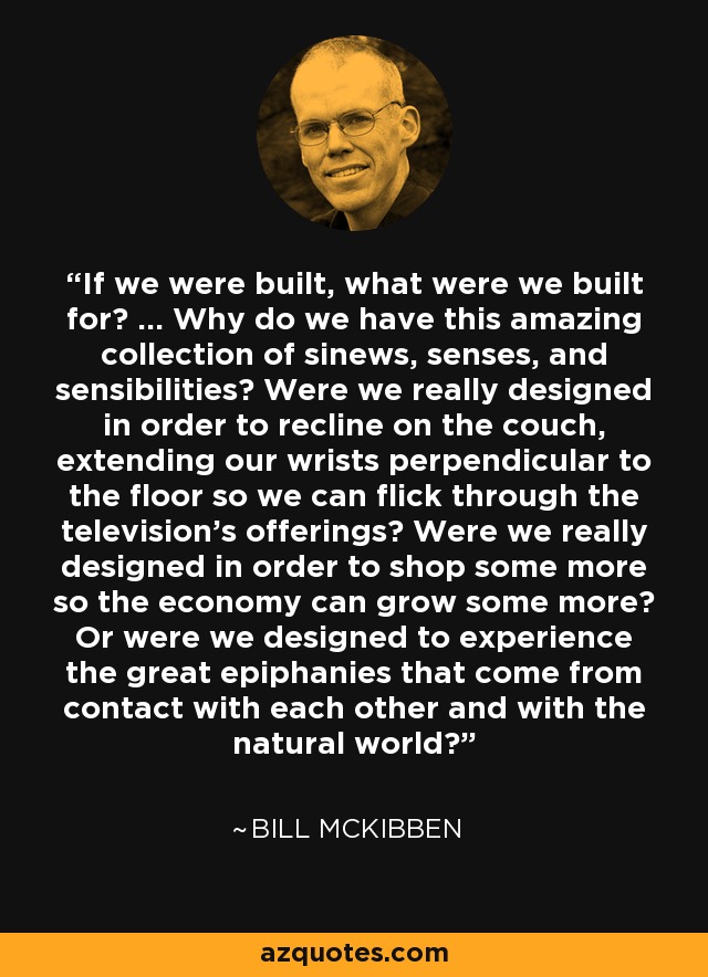 If we were built, what were we built for? ... Why do we have this amazing collection of sinews, senses, and sensibilities? Were we really designed in order to recline on the couch, extending our wrists perpendicular to the floor so we can flick through the television's offerings? Were we really designed in order to shop some more so the economy can grow some more? Or were we designed to experience the great epiphanies that come from contact with each other and with the natural world? - Bill McKibben