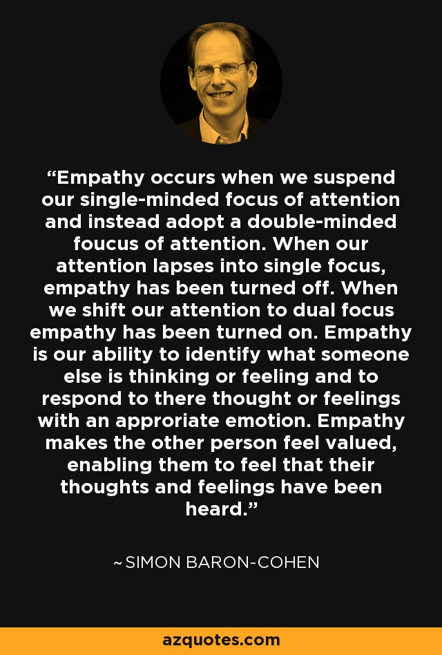 Empathy occurs when we suspend our single-minded focus of attention and instead adopt a double-minded foucus of attention. When our attention lapses into single focus, empathy has been turned off. When we shift our attention to dual focus empathy has been turned on. Empathy is our ability to identify what someone else is thinking or feeling and to respond to there thought or feelings with an approriate emotion. Empathy makes the other person feel valued, enabling them to feel that their thoughts and feelings have been heard. - Simon Baron-Cohen