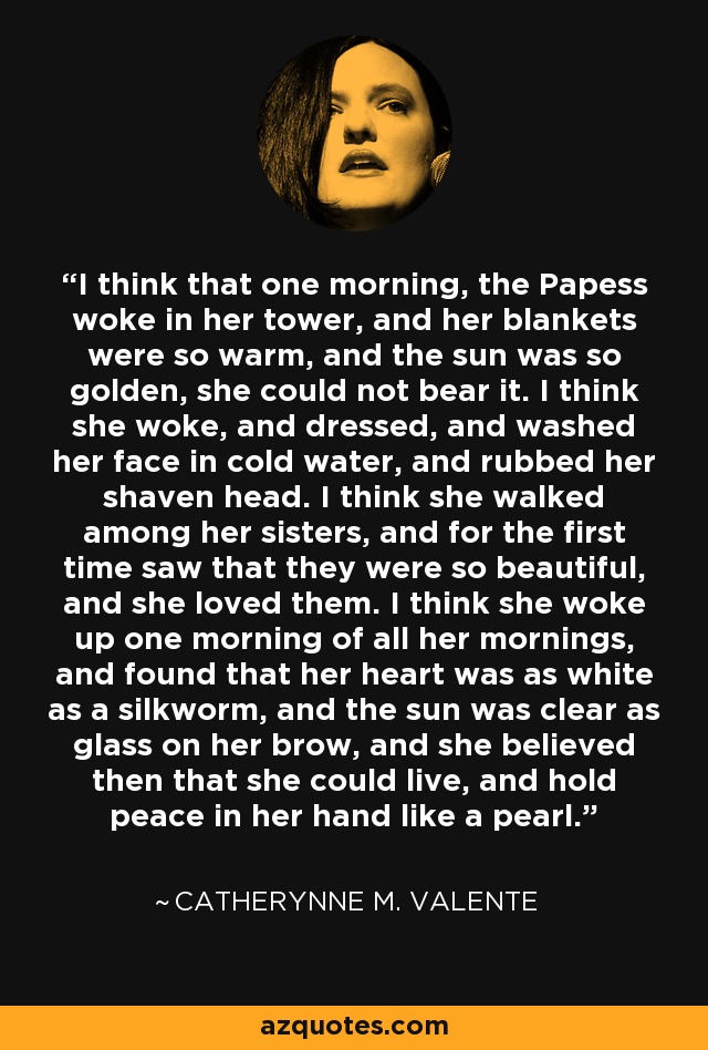 I think that one morning, the Papess woke in her tower, and her blankets were so warm, and the sun was so golden, she could not bear it. I think she woke, and dressed, and washed her face in cold water, and rubbed her shaven head. I think she walked among her sisters, and for the first time saw that they were so beautiful, and she loved them. I think she woke up one morning of all her mornings, and found that her heart was as white as a silkworm, and the sun was clear as glass on her brow, and she believed then that she could live, and hold peace in her hand like a pearl. - Catherynne M. Valente