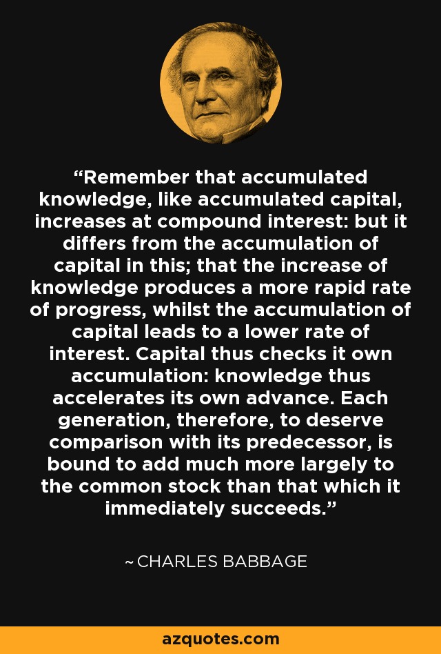 Remember that accumulated knowledge, like accumulated capital, increases at compound interest: but it differs from the accumulation of capital in this; that the increase of knowledge produces a more rapid rate of progress, whilst the accumulation of capital leads to a lower rate of interest. Capital thus checks it own accumulation: knowledge thus accelerates its own advance. Each generation, therefore, to deserve comparison with its predecessor, is bound to add much more largely to the common stock than that which it immediately succeeds. - Charles Babbage