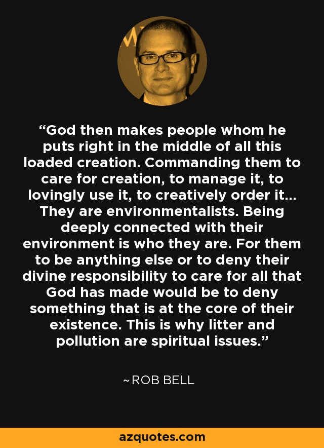 God then makes people whom he puts right in the middle of all this loaded creation. Commanding them to care for creation, to manage it, to lovingly use it, to creatively order it... They are environmentalists. Being deeply connected with their environment is who they are. For them to be anything else or to deny their divine responsibility to care for all that God has made would be to deny something that is at the core of their existence. This is why litter and pollution are spiritual issues. - Rob Bell