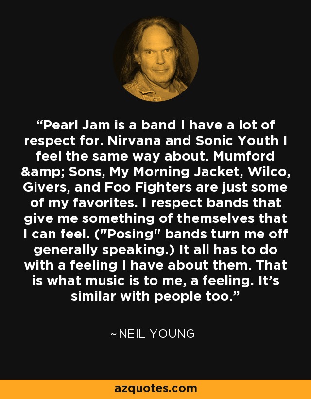 Pearl Jam is a band I have a lot of respect for. Nirvana and Sonic Youth I feel the same way about. Mumford & Sons, My Morning Jacket, Wilco, Givers, and Foo Fighters are just some of my favorites. I respect bands that give me something of themselves that I can feel. (