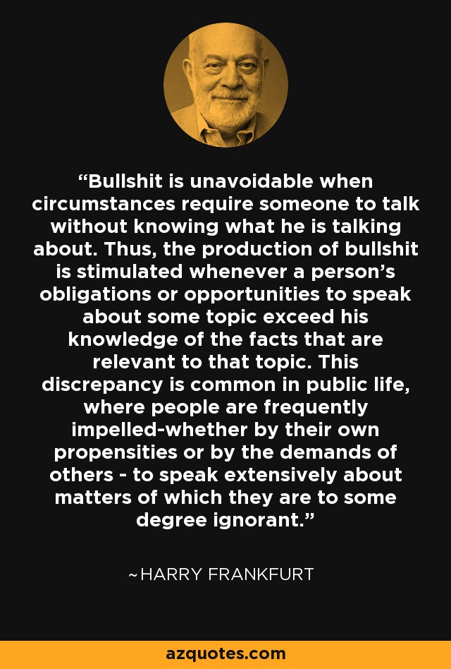 Bullshit is unavoidable when circumstances require someone to talk without knowing what he is talking about. Thus, the production of bullshit is stimulated whenever a person's obligations or opportunities to speak about some topic exceed his knowledge of the facts that are relevant to that topic. This discrepancy is common in public life, where people are frequently impelled-whether by their own propensities or by the demands of others - to speak extensively about matters of which they are to some degree ignorant. - Harry Frankfurt