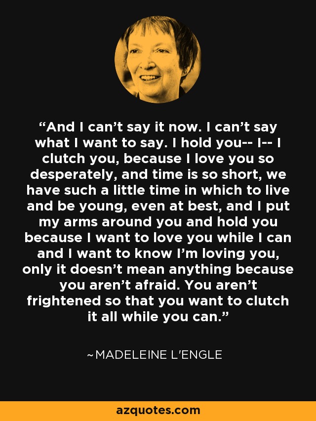 And I can't say it now. I can't say what I want to say. I hold you-- I-- I clutch you, because I love you so desperately, and time is so short, we have such a little time in which to live and be young, even at best, and I put my arms around you and hold you because I want to love you while I can and I want to know I'm loving you, only it doesn't mean anything because you aren't afraid. You aren't frightened so that you want to clutch it all while you can. - Madeleine L'Engle