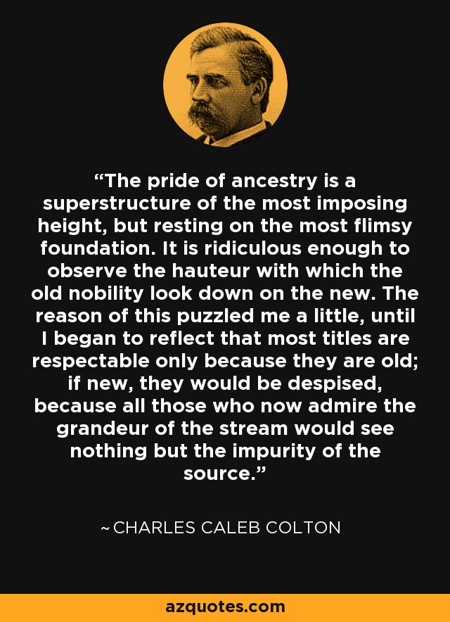 The pride of ancestry is a superstructure of the most imposing height, but resting on the most flimsy foundation. It is ridiculous enough to observe the hauteur with which the old nobility look down on the new. The reason of this puzzled me a little, until I began to reflect that most titles are respectable only because they are old; if new, they would be despised, because all those who now admire the grandeur of the stream would see nothing but the impurity of the source. - Charles Caleb Colton