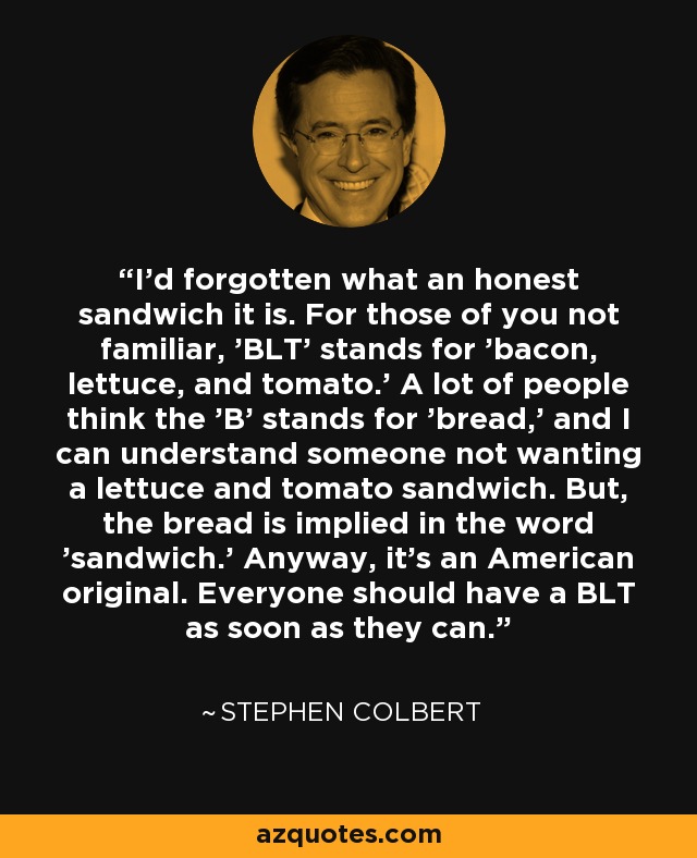 I'd forgotten what an honest sandwich it is. For those of you not familiar, 'BLT' stands for 'bacon, lettuce, and tomato.' A lot of people think the 'B' stands for 'bread,' and I can understand someone not wanting a lettuce and tomato sandwich. But, the bread is implied in the word 'sandwich.' Anyway, it's an American original. Everyone should have a BLT as soon as they can. - Stephen Colbert