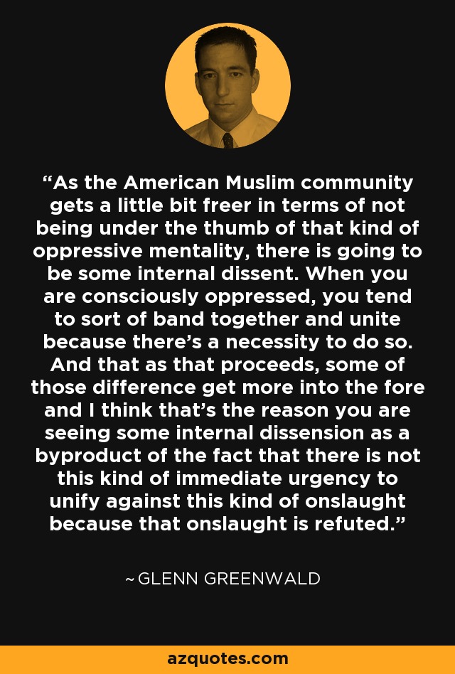 As the American Muslim community gets a little bit freer in terms of not being under the thumb of that kind of oppressive mentality, there is going to be some internal dissent. When you are consciously oppressed, you tend to sort of band together and unite because there's a necessity to do so. And that as that proceeds, some of those difference get more into the fore and I think that's the reason you are seeing some internal dissension as a byproduct of the fact that there is not this kind of immediate urgency to unify against this kind of onslaught because that onslaught is refuted. - Glenn Greenwald