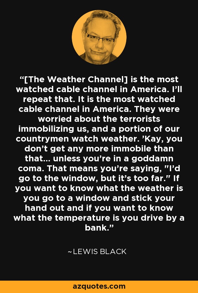 [The Weather Channel] is the most watched cable channel in America. I'll repeat that. It is the most watched cable channel in America. They were worried about the terrorists immobilizing us, and a portion of our countrymen watch weather. 'Kay, you don't get any more immobile than that... unless you're in a goddamn coma. That means you're saying, 