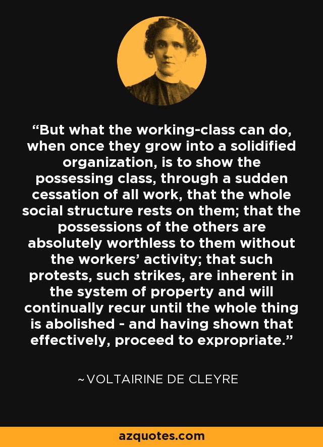 But what the working-class can do, when once they grow into a solidified organization, is to show the possessing class, through a sudden cessation of all work, that the whole social structure rests on them; that the possessions of the others are absolutely worthless to them without the workers' activity; that such protests, such strikes, are inherent in the system of property and will continually recur until the whole thing is abolished - and having shown that effectively, proceed to expropriate. - Voltairine de Cleyre