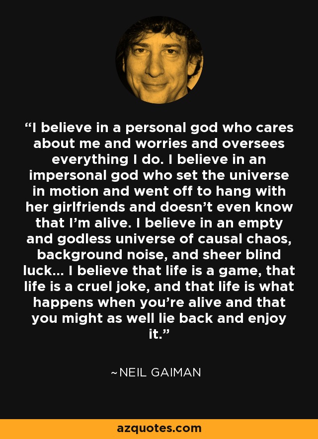 I believe in a personal god who cares about me and worries and oversees everything I do. I believe in an impersonal god who set the universe in motion and went off to hang with her girlfriends and doesn't even know that I'm alive. I believe in an empty and godless universe of causal chaos, background noise, and sheer blind luck... I believe that life is a game, that life is a cruel joke, and that life is what happens when you're alive and that you might as well lie back and enjoy it. - Neil Gaiman