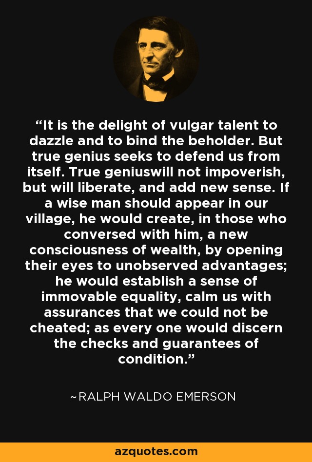 It is the delight of vulgar talent to dazzle and to bind the beholder. But true genius seeks to defend us from itself. True geniuswill not impoverish, but will liberate, and add new sense. If a wise man should appear in our village, he would create, in those who conversed with him, a new consciousness of wealth, by opening their eyes to unobserved advantages; he would establish a sense of immovable equality, calm us with assurances that we could not be cheated; as every one would discern the checks and guarantees of condition. - Ralph Waldo Emerson