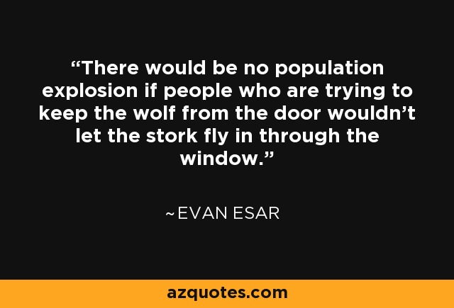 There would be no population explosion if people who are trying to keep the wolf from the door wouldn't let the stork fly in through the window. - Evan Esar