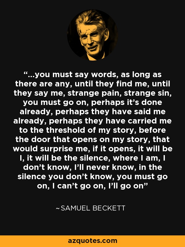 ...you must say words, as long as there are any, until they find me, until they say me, strange pain, strange sin, you must go on, perhaps it's done already, perhaps they have said me already, perhaps they have carried me to the threshold of my story, before the door that opens on my story, that would surprise me, if it opens, it will be I, it will be the silence, where I am, I don't know, I'll never know, in the silence you don't know, you must go on, I can't go on, I'll go on - Samuel Beckett