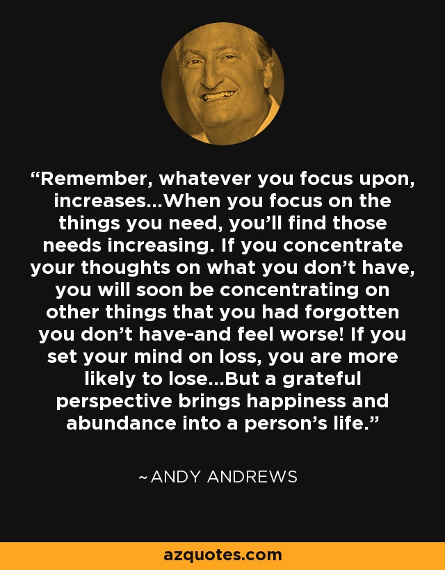 Remember, whatever you focus upon, increases...When you focus on the things you need, you'll find those needs increasing. If you concentrate your thoughts on what you don't have, you will soon be concentrating on other things that you had forgotten you don't have-and feel worse! If you set your mind on loss, you are more likely to lose...But a grateful perspective brings happiness and abundance into a person's life. - Andy Andrews