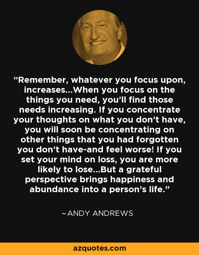 Remember, whatever you focus upon, increases...When you focus on the things you need, you'll find those needs increasing. If you concentrate your thoughts on what you don't have, you will soon be concentrating on other things that you had forgotten you don't have-and feel worse! If you set your mind on loss, you are more likely to lose...But a grateful perspective brings happiness and abundance into a person's life. - Andy Andrews