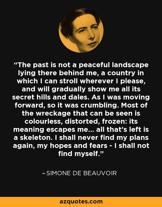 The past is not a peaceful landscape lying there behind me, a country in which I can stroll wherever I please, and will gradually show me all its secret hills and dales. As I was moving forward, so it was crumbling. Most of the wreckage that can be seen is colourless, distorted, frozen: its meaning escapes me... all that's left is a skeleton. I shall never find my plans again, my hopes and fears - I shall not find myself. - Simone de Beauvoir