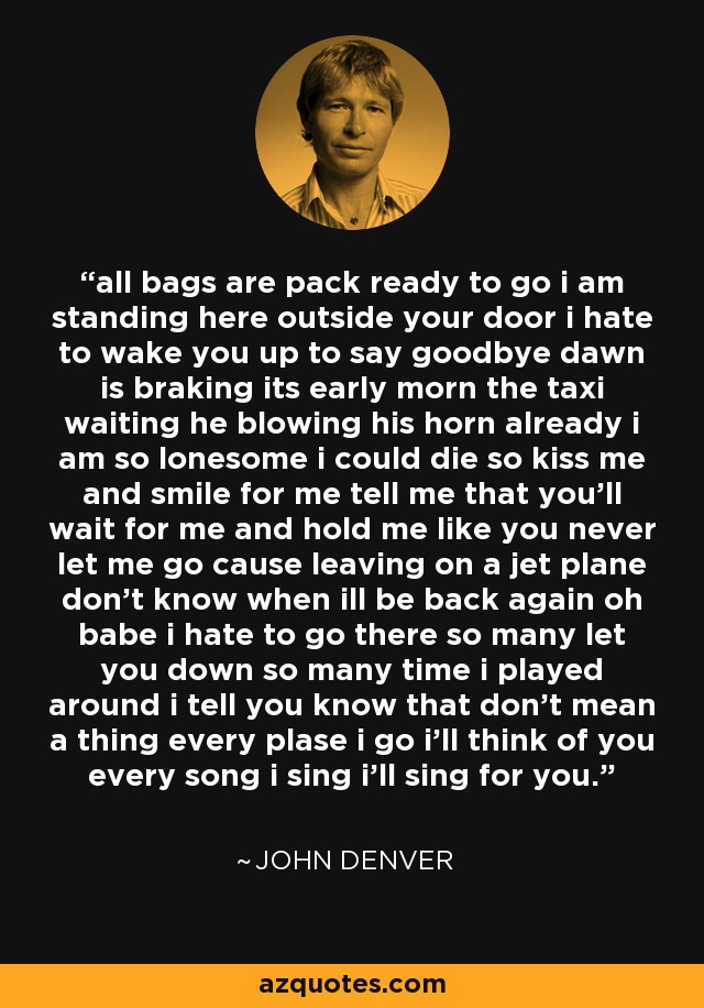 all bags are pack ready to go i am standing here outside your door i hate to wake you up to say goodbye dawn is braking its early morn the taxi waiting he blowing his horn already i am so lonesome i could die so kiss me and smile for me tell me that you'll wait for me and hold me like you never let me go cause leaving on a jet plane don't know when ill be back again oh babe i hate to go there so many let you down so many time i played around i tell you know that don't mean a thing every plase i go i'll think of you every song i sing i'll sing for you. - John Denver