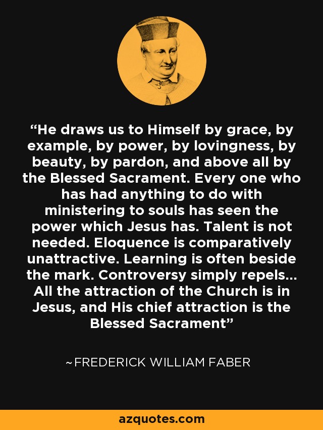 He draws us to Himself by grace, by example, by power, by lovingness, by beauty, by pardon, and above all by the Blessed Sacrament. Every one who has had anything to do with ministering to souls has seen the power which Jesus has. Talent is not needed. Eloquence is comparatively unattractive. Learning is often beside the mark. Controversy simply repels... All the attraction of the Church is in Jesus, and His chief attraction is the Blessed Sacrament - Frederick William Faber