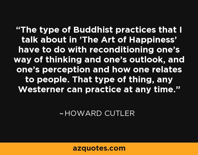 The type of Buddhist practices that I talk about in 'The Art of Happiness' have to do with reconditioning one's way of thinking and one's outlook, and one's perception and how one relates to people. That type of thing, any Westerner can practice at any time. - Howard Cutler