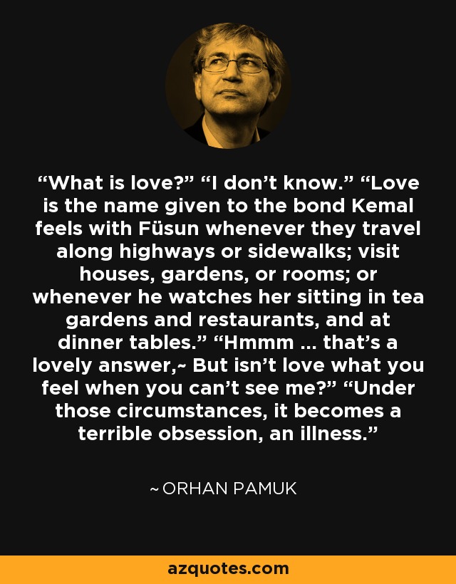 What is love?” “I don’t know.” “Love is the name given to the bond Kemal feels with Füsun whenever they travel along highways or sidewalks; visit houses, gardens, or rooms; or whenever he watches her sitting in tea gardens and restaurants, and at dinner tables.” “Hmmm … that’s a lovely answer,~ But isn’t love what you feel when you can’t see me?” “Under those circumstances, it becomes a terrible obsession, an illness. - Orhan Pamuk