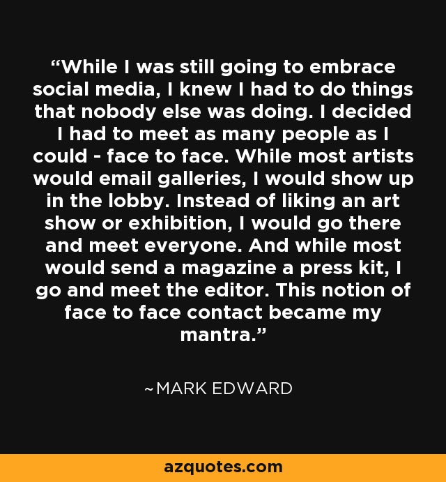 While I was still going to embrace social media, I knew I had to do things that nobody else was doing. I decided I had to meet as many people as I could - face to face. While most artists would email galleries, I would show up in the lobby. Instead of liking an art show or exhibition, I would go there and meet everyone. And while most would send a magazine a press kit, I go and meet the editor. This notion of face to face contact became my mantra. - Mark Edward