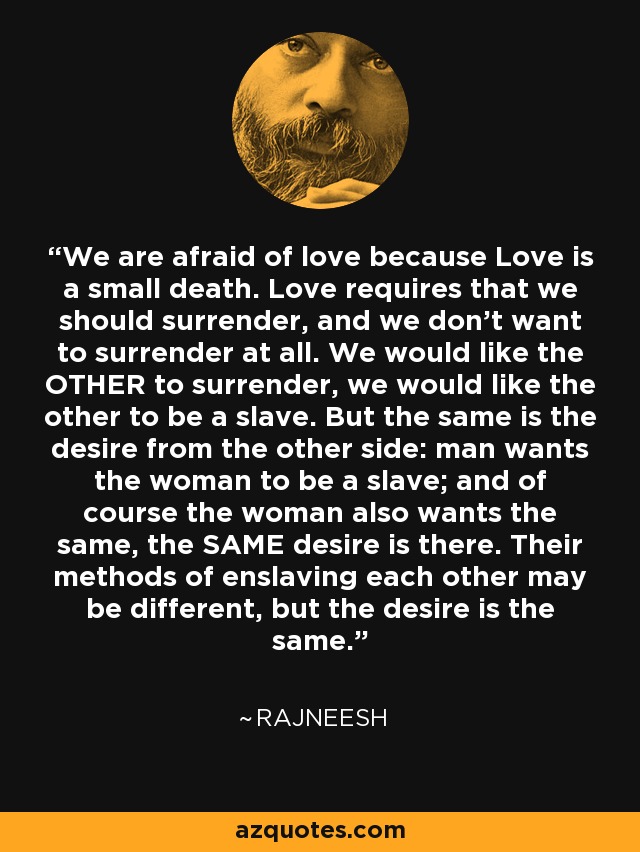 We are afraid of love because Love is a small death. Love requires that we should surrender, and we don't want to surrender at all. We would like the OTHER to surrender, we would like the other to be a slave. But the same is the desire from the other side: man wants the woman to be a slave; and of course the woman also wants the same, the SAME desire is there. Their methods of enslaving each other may be different, but the desire is the same. - Rajneesh