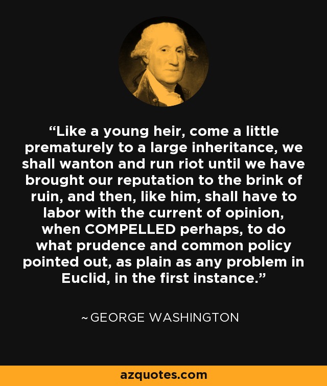 Like a young heir, come a little prematurely to a large inheritance, we shall wanton and run riot until we have brought our reputation to the brink of ruin, and then, like him, shall have to labor with the current of opinion, when COMPELLED perhaps, to do what prudence and common policy pointed out, as plain as any problem in Euclid, in the first instance. - George Washington