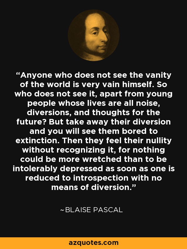 Anyone who does not see the vanity of the world is very vain himself. So who does not see it, apart from young people whose lives are all noise, diversions, and thoughts for the future? But take away their diversion and you will see them bored to extinction. Then they feel their nullity without recognizing it, for nothing could be more wretched than to be intolerably depressed as soon as one is reduced to introspection with no means of diversion. - Blaise Pascal