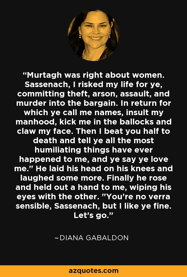 Murtagh was right about women. Sassenach, I risked my life for ye, committing theft, arson, assault, and murder into the bargain. In return for which ye call me names, insult my manhood, kick me in the ballocks and claw my face. Then I beat you half to death and tell ye all the most humiliating things have ever happened to me, and ye say ye love me.