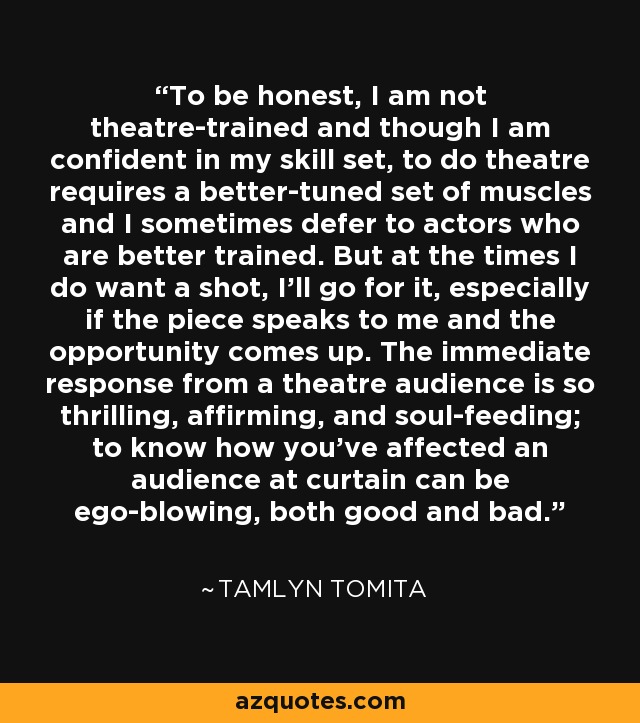 To be honest, I am not theatre-trained and though I am confident in my skill set, to do theatre requires a better-tuned set of muscles and I sometimes defer to actors who are better trained. But at the times I do want a shot, I'll go for it, especially if the piece speaks to me and the opportunity comes up. The immediate response from a theatre audience is so thrilling, affirming, and soul-feeding; to know how you've affected an audience at curtain can be ego-blowing, both good and bad. - Tamlyn Tomita