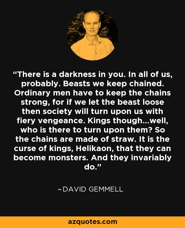 There is a darkness in you. In all of us, probably. Beasts we keep chained. Ordinary men have to keep the chains strong, for if we let the beast loose then society will turn upon us with fiery vengeance. Kings though...well, who is there to turn upon them? So the chains are made of straw. It is the curse of kings, Helikaon, that they can become monsters. And they invariably do. - David Gemmell