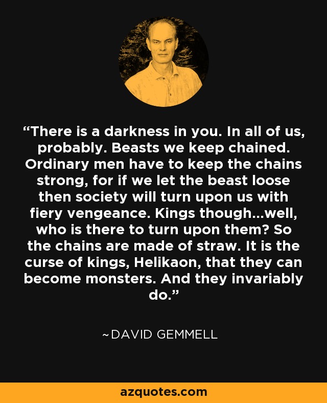 There is a darkness in you. In all of us, probably. Beasts we keep chained. Ordinary men have to keep the chains strong, for if we let the beast loose then society will turn upon us with fiery vengeance. Kings though...well, who is there to turn upon them? So the chains are made of straw. It is the curse of kings, Helikaon, that they can become monsters. And they invariably do. - David Gemmell