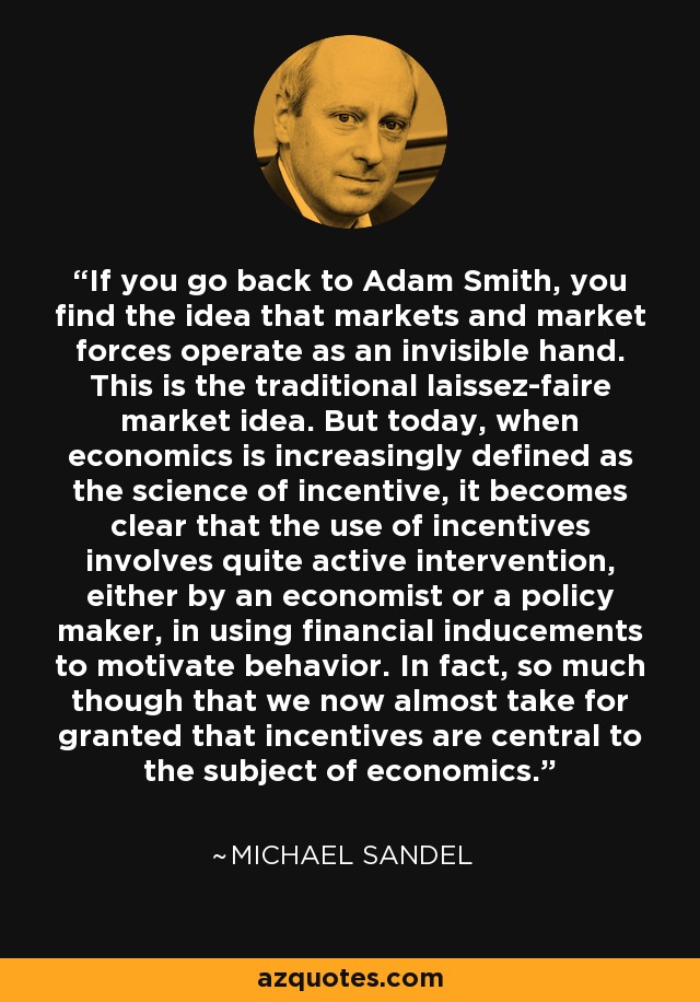 If you go back to Adam Smith, you find the idea that markets and market forces operate as an invisible hand. This is the traditional laissez-faire market idea. But today, when economics is increasingly defined as the science of incentive, it becomes clear that the use of incentives involves quite active intervention, either by an economist or a policy maker, in using financial inducements to motivate behavior. In fact, so much though that we now almost take for granted that incentives are central to the subject of economics. - Michael Sandel