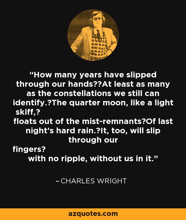 How many years have slipped through our hands? At least as many as the constellations we still can identify. The quarter moon, like a light skiff,  floats out of the mist-remnants Of last night’s hard rain. It, too, will slip through our fingers  with no ripple, without us in it. - Charles Wright