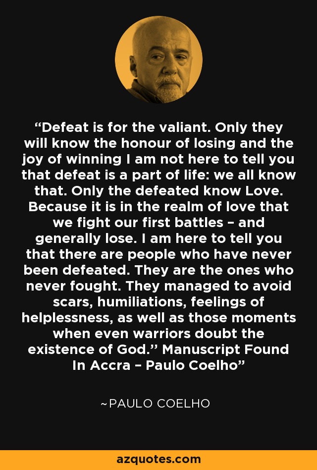Defeat is for the valiant. Only they will know the honour of losing and the joy of winning I am not here to tell you that defeat is a part of life: we all know that. Only the defeated know Love. Because it is in the realm of love that we fight our first battles – and generally lose. I am here to tell you that there are people who have never been defeated. They are the ones who never fought. They managed to avoid scars, humiliations, feelings of helplessness, as well as those moments when even warriors doubt the existence of God.’’ Manuscript Found In Accra – Paulo Coelho - Paulo Coelho