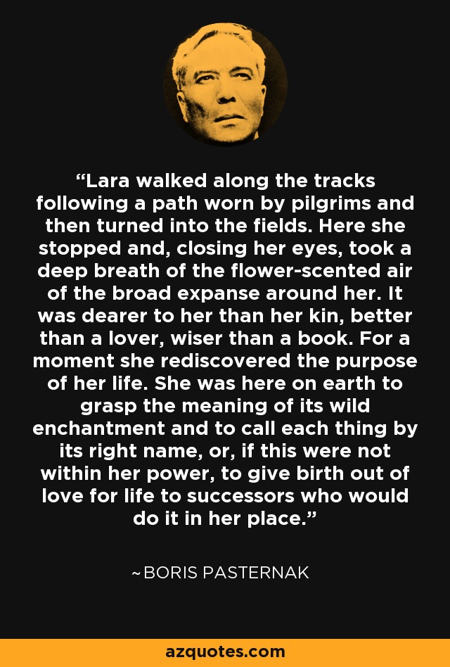 Lara walked along the tracks following a path worn by pilgrims and then turned into the fields. Here she stopped and, closing her eyes, took a deep breath of the flower-scented air of the broad expanse around her. It was dearer to her than her kin, better than a lover, wiser than a book. For a moment she rediscovered the purpose of her life. She was here on earth to grasp the meaning of its wild enchantment and to call each thing by its right name, or, if this were not within her power, to give birth out of love for life to successors who would do it in her place. - Boris Pasternak
