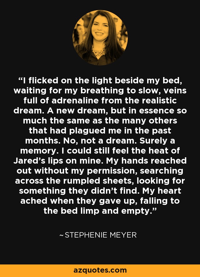 I flicked on the light beside my bed, waiting for my breathing to slow, veins full of adrenaline from the realistic dream. A new dream, but in essence so much the same as the many others that had plagued me in the past months. No, not a dream. Surely a memory. I could still feel the heat of Jared's lips on mine. My hands reached out without my permission, searching across the rumpled sheets, looking for something they didn't find. My heart ached when they gave up, falling to the bed limp and empty. - Stephenie Meyer
